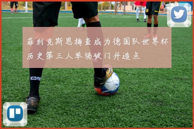 菲利克斯恩梅查成为德国队世界杯历史第三人单场破门并造点