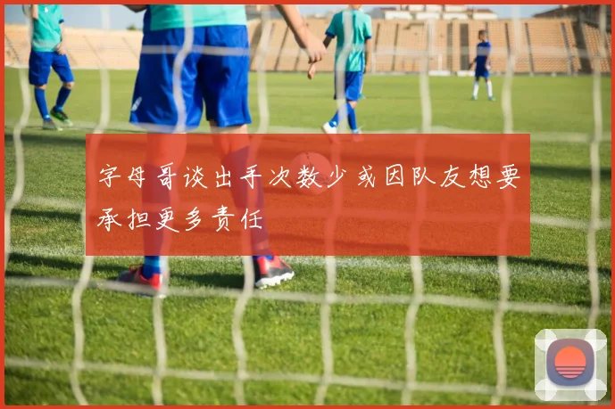 字母哥谈出手次数少或因队友想要承担更多责任