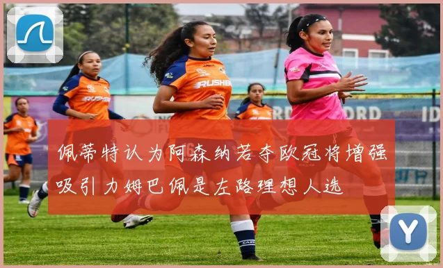 佩蒂特认为阿森纳若夺欧冠将增强吸引力姆巴佩是左路理想人选