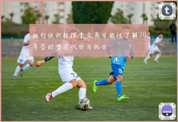 独行侠积极探索交易可能性了解30号签的潜在代价与机会