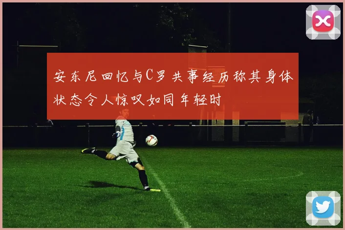 安东尼回忆与C罗共事经历称其身体状态令人惊叹如同年轻时
