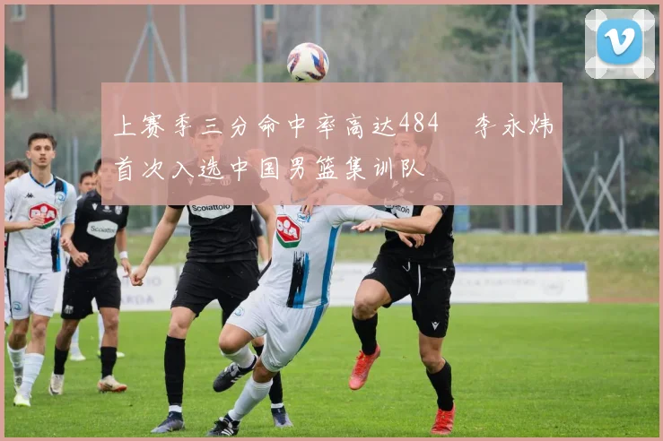 上赛季三分命中率高达484偰李永炜首次入选中国男篮集训队