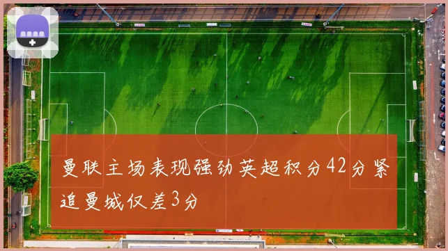 曼联主场表现强劲英超积分42分紧追曼城仅差3分