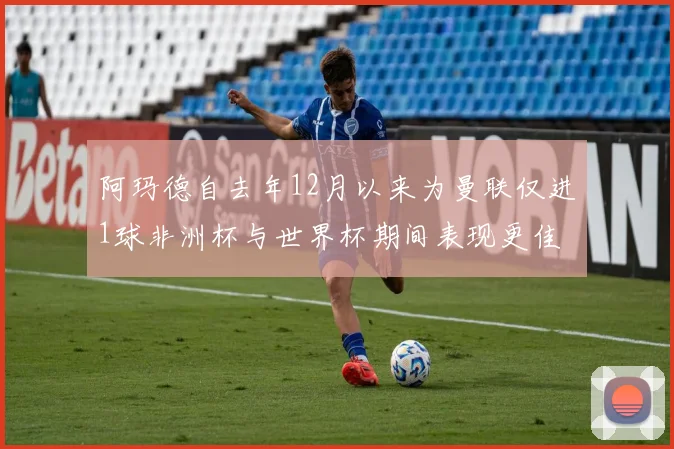 阿玛德自去年12月以来为曼联仅进1球非洲杯与世界杯期间表现更佳