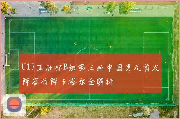 U17亚洲杯B组第三轮中国男足首发阵容对阵卡塔尔全解析
