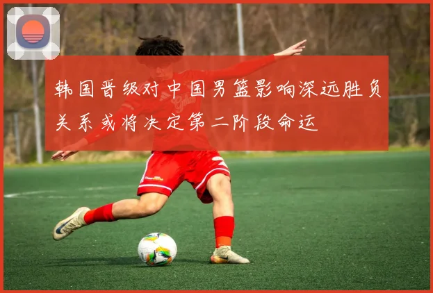韩国晋级对中国男篮影响深远胜负关系或将决定第二阶段命运