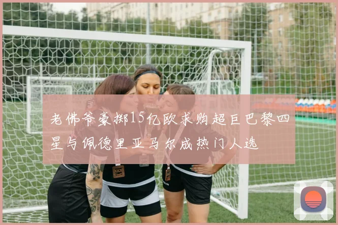 老佛爷豪掷15亿欧求购超巨巴黎四星与佩德里亚马尔成热门人选
