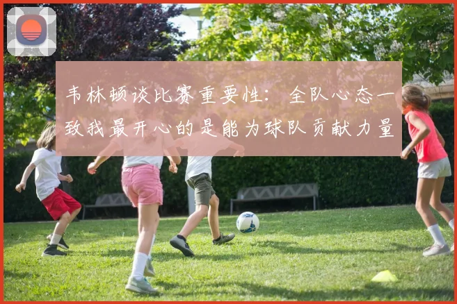 韦林顿谈比赛重要性：全队心态一致我最开心的是能为球队贡献力量