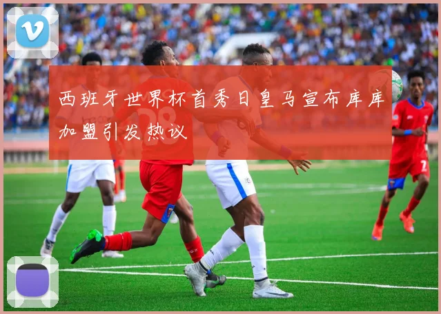 西班牙世界杯首秀日皇马宣布库库加盟引发热议