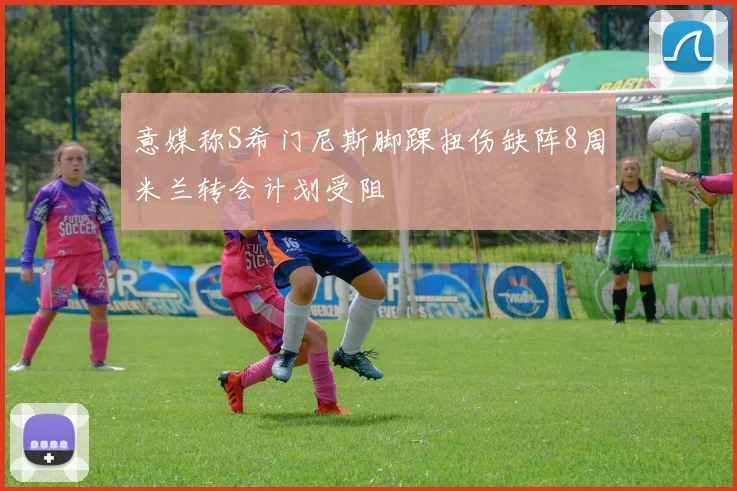 意媒称S希门尼斯脚踝扭伤缺阵8周米兰转会计划受阻