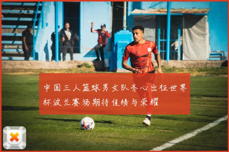 中国三人篮球男女队齐心出征世界杯波兰赛场期待佳绩与荣耀