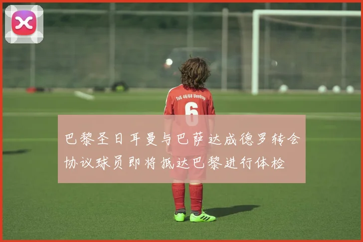 巴黎圣日耳曼与巴萨达成德罗转会协议球员即将抵达巴黎进行体检