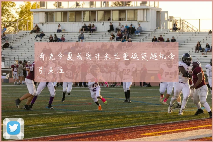 奇克今夏或离开米兰重返英超机会引关注