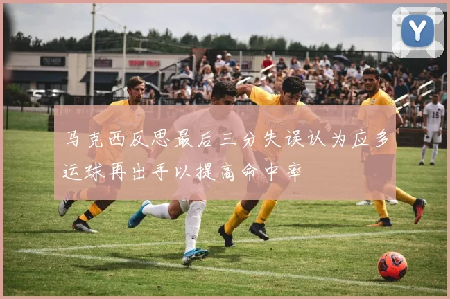 马克西反思最后三分失误认为应多运球再出手以提高命中率